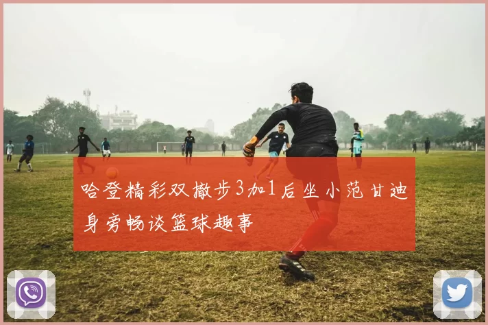 哈登精彩双撤步3加1后坐小范甘迪身旁畅谈篮球趣事