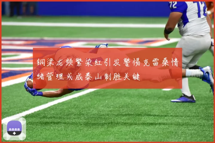 铜梁龙频繁染红引发警惕克雷桑情绪管理或成泰山制胜关键