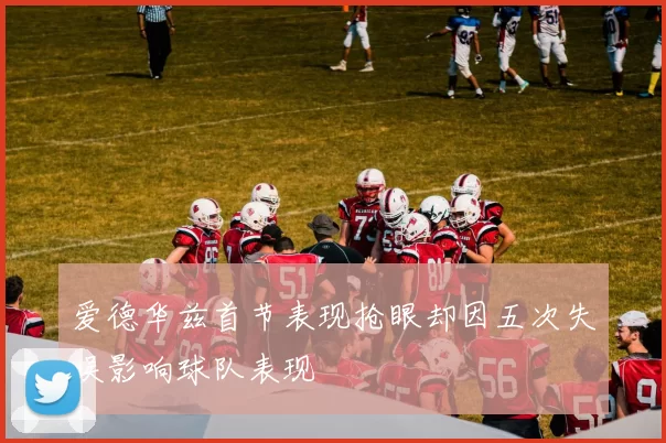 爱德华兹首节表现抢眼却因五次失误影响球队表现