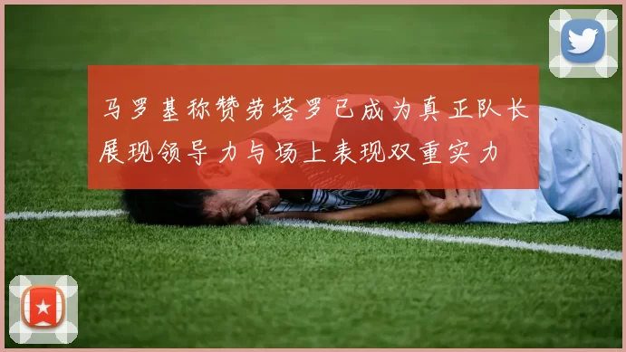 马罗基称赞劳塔罗已成为真正队长展现领导力与场上表现双重实力