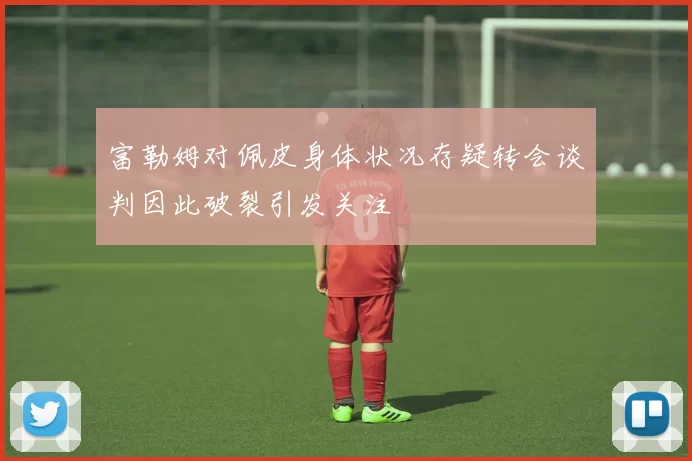 富勒姆对佩皮身体状况存疑转会谈判因此破裂引发关注