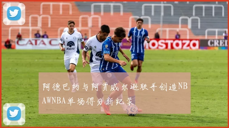 阿德巴约与阿贾威尔逊联手创造NBAWNBA单场得分新纪录