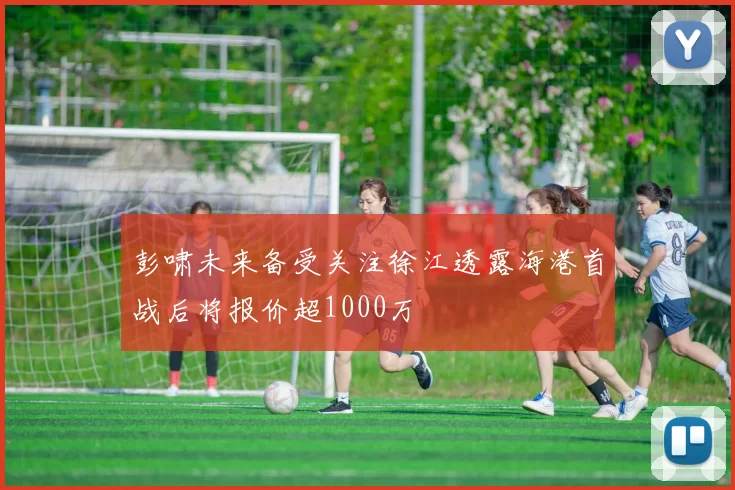 彭啸未来备受关注徐江透露海港首战后将报价超1000万