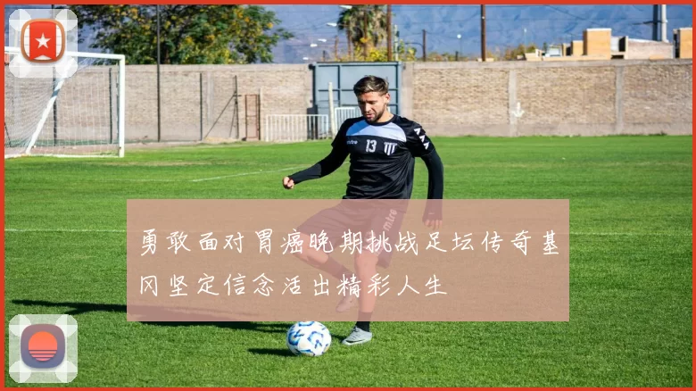 勇敢面对胃癌晚期挑战足坛传奇基冈坚定信念活出精彩人生