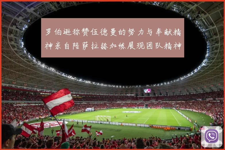 罗伯逊称赞伍德曼的努力与奉献精神亲自陪萨拉赫加练展现团队精神