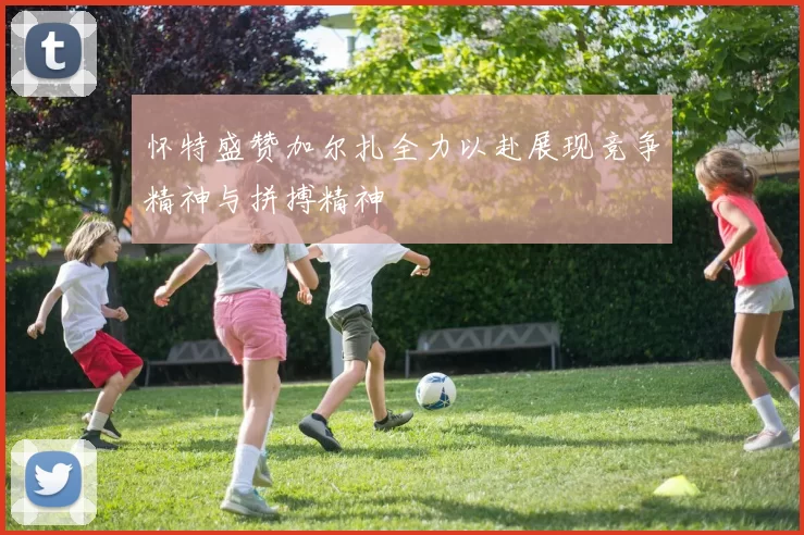 怀特盛赞加尔扎全力以赴展现竞争精神与拼搏精神