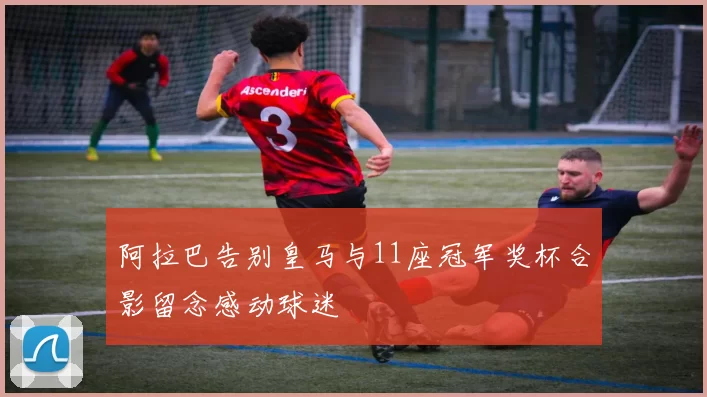 阿拉巴告别皇马与11座冠军奖杯合影留念感动球迷