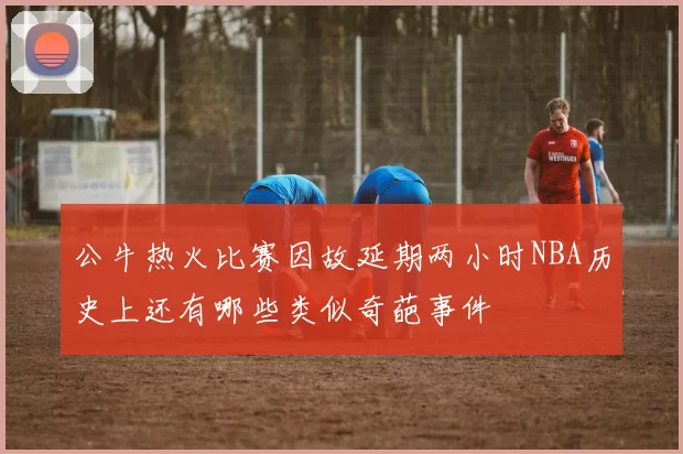 公牛热火比赛因故延期两小时NBA历史上还有哪些类似奇葩事件