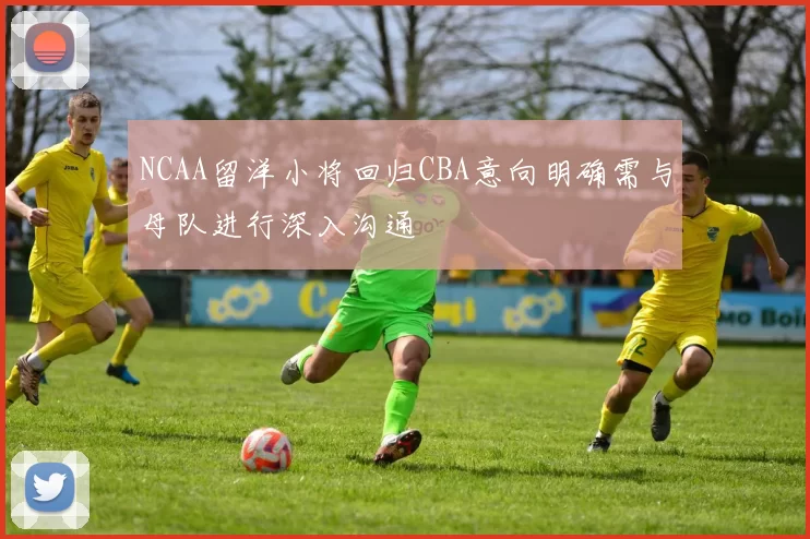 NCAA留洋小将回归CBA意向明确需与母队进行深入沟通