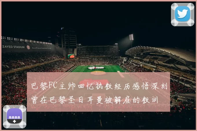 巴黎FC主帅回忆执教经历感悟深刻曾在巴黎圣日耳曼被解雇的教训