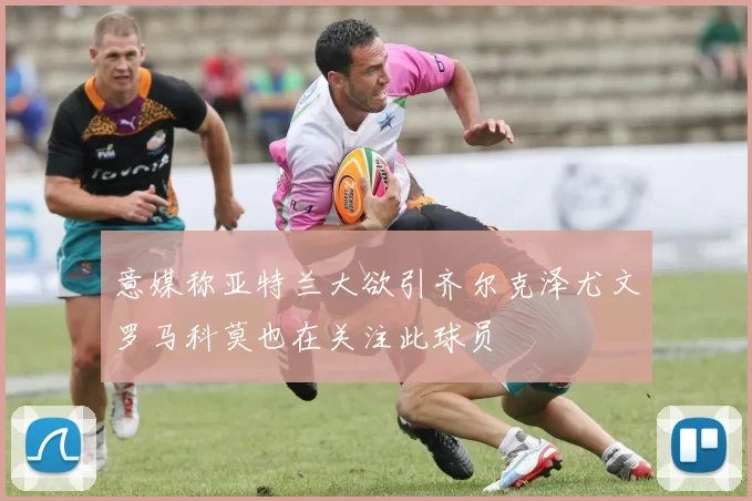 意媒称亚特兰大欲引齐尔克泽尤文罗马科莫也在关注此球员