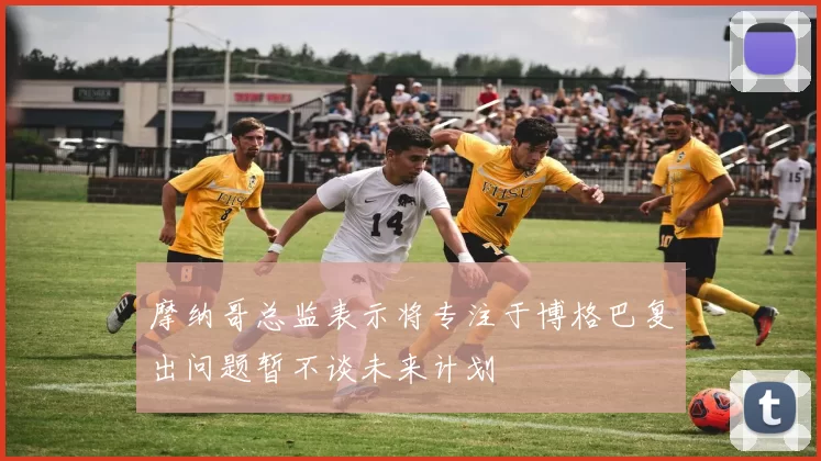 摩纳哥总监表示将专注于博格巴复出问题暂不谈未来计划