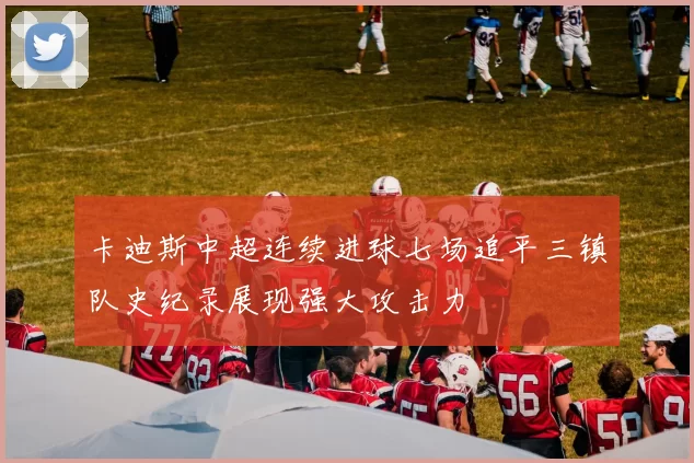 卡迪斯中超连续进球七场追平三镇队史纪录展现强大攻击力